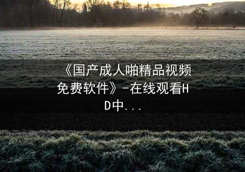 《国产成人啪精品视频免费软件》-在线观看HD中字 - 免费1080P超清第7集