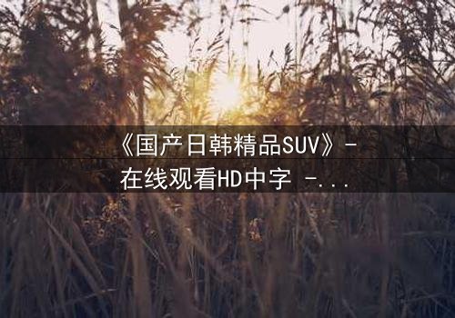 《国产日韩精品SUV》- 在线观看HD中字 - 第3集完整无删