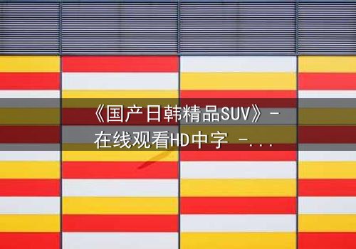《国产日韩精品SUV》- 在线观看HD中字 - 第3集免费1080P超清