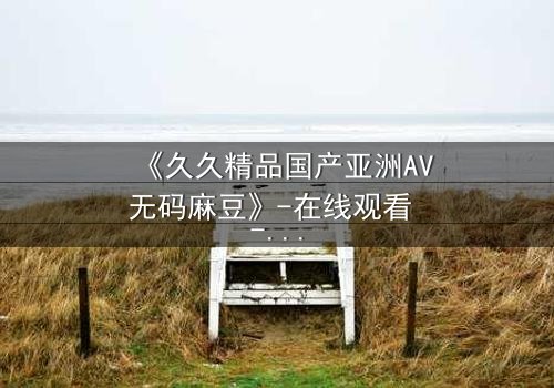 《久久精品国产亚洲AV无码麻豆》-在线观看 - 第3集