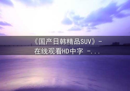 《国产日韩精品SUV》- 在线观看HD中字 - 第7集完整无删
