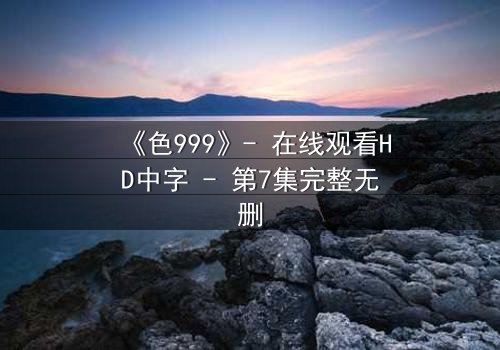 《色999》- 在线观看HD中字 - 第7集完整无删