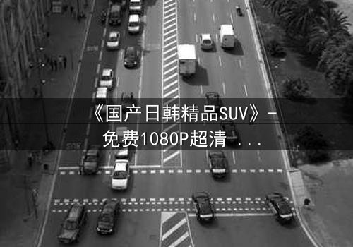 《国产日韩精品SUV》- 免费1080P超清 - 第3集完整无删