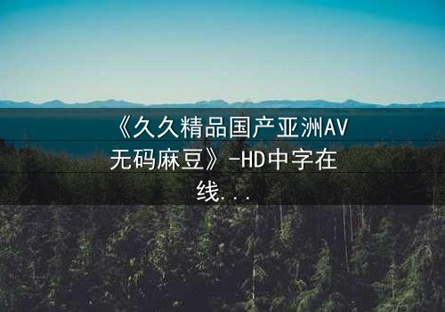 《久久精品国产亚洲AV无码麻豆》-HD中字在线观看 - 免费1080P超清完整无删