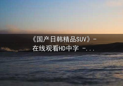 《国产日韩精品SUV》- 在线观看HD中字 - 完整无删第3集