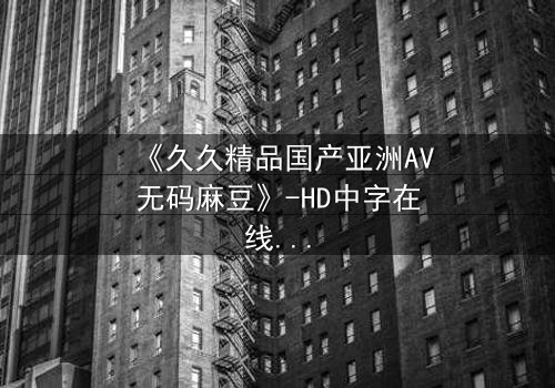 《久久精品国产亚洲AV无码麻豆》-HD中字在线观看 - 第7集完整无删