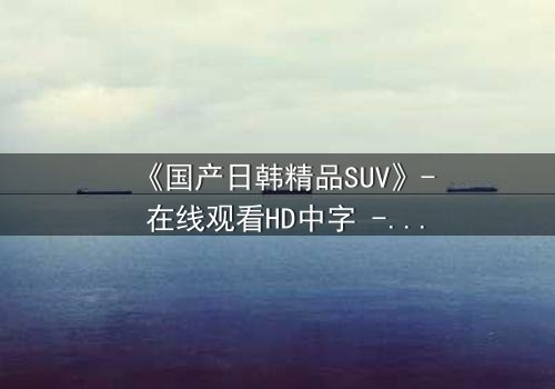《国产日韩精品SUV》- 在线观看HD中字 - 第3集完整无删