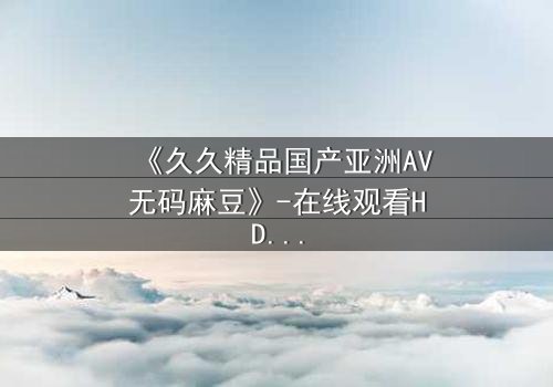 《久久精品国产亚洲AV无码麻豆》-在线观看HD中字 - 免费1080P超清第3集