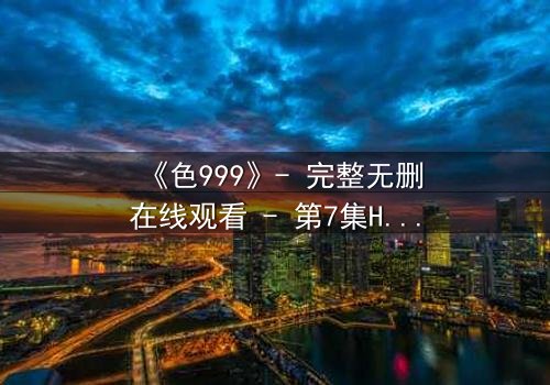 《色999》- 完整无删在线观看 - 第7集HD中字免费