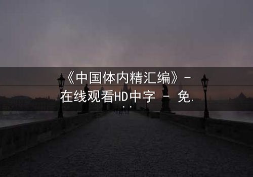 《中国体内精汇编》- 在线观看HD中字 - 免费1080P超清完整无删