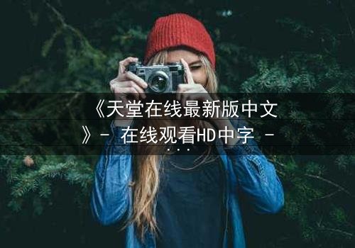 《天堂在线最新版中文》- 在线观看HD中字 - 免费1080P超清完整无删