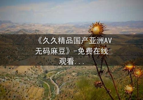 《久久精品国产亚洲AV无码麻豆》-免费在线观看 - 第7集完整无删