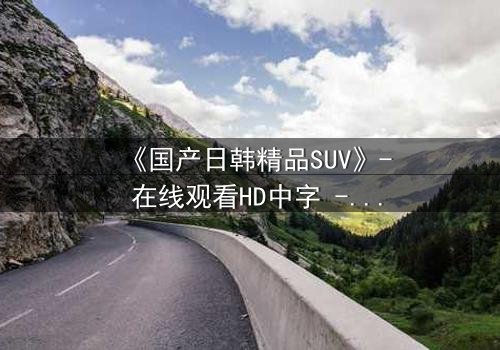 《国产日韩精品SUV》- 在线观看HD中字 - 第7集完整无删