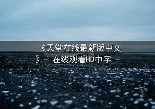 《天堂在线最新版中文》- 在线观看HD中字 - 免费1080P超清完整无删