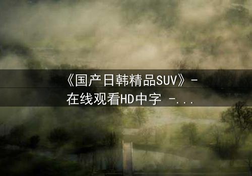 《国产日韩精品SUV》- 在线观看HD中字 - 第7集完整无删