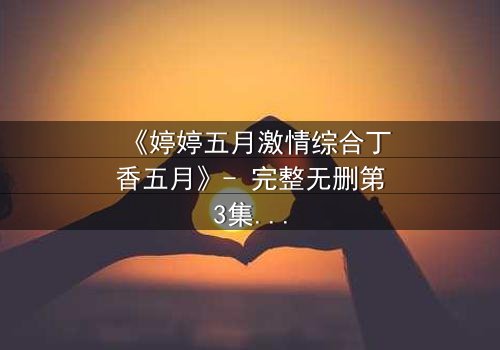 《婷婷五月激情综合丁香五月》- 完整无删第3集 - 免费HD中字影视大全