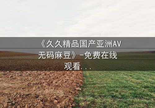 《久久精品国产亚洲AV无码麻豆》-免费在线观看 - 第7集HD中字