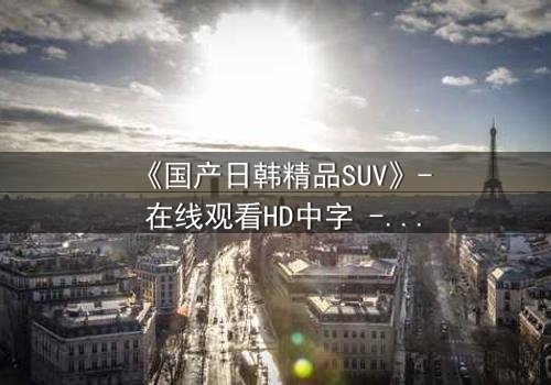 《国产日韩精品SUV》- 在线观看HD中字 - 第3集完整无删