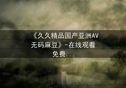 《久久精品国产亚洲AV无码麻豆》-在线观看免费 - 第7集HD中字