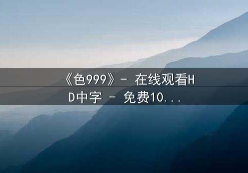 《色999》- 在线观看HD中字 - 免费1080P超清完整无删