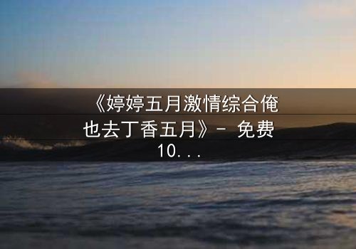 《婷婷五月激情综合俺也去丁香五月》- 免费1080P超清 - 第7集完整无删