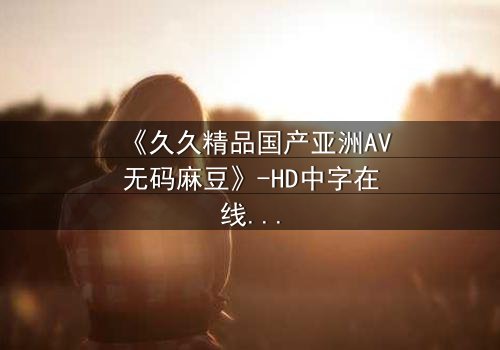 《久久精品国产亚洲AV无码麻豆》-HD中字在线观看 - 第7集完整无删