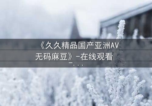 《久久精品国产亚洲AV无码麻豆》-在线观看 - 第3集