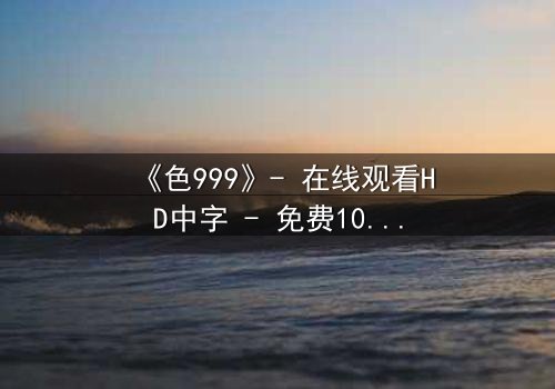 《色999》- 在线观看HD中字 - 免费1080P超清完整无删