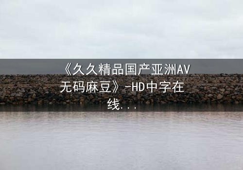 《久久精品国产亚洲AV无码麻豆》-HD中字在线观看 - 第7集完整无删