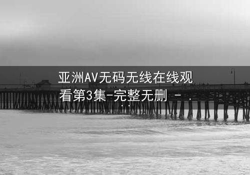 亚洲AV无码无线在线观看第3集-完整无删 - 当禁忌之恋遇上致命陷阱