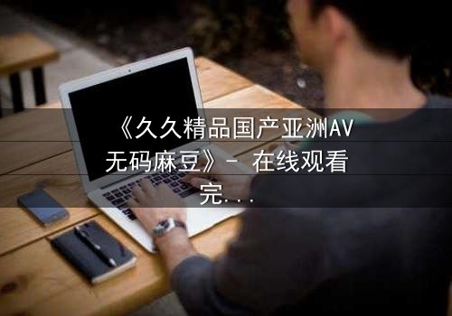 《久久精品国产亚洲AV无码麻豆》- 在线观看完整无删 - 当禁忌之恋撞上权力游戏