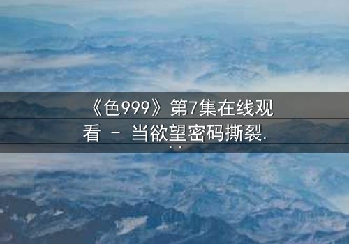 《色999》第7集在线观看 - 当欲望密码撕裂伦理边界