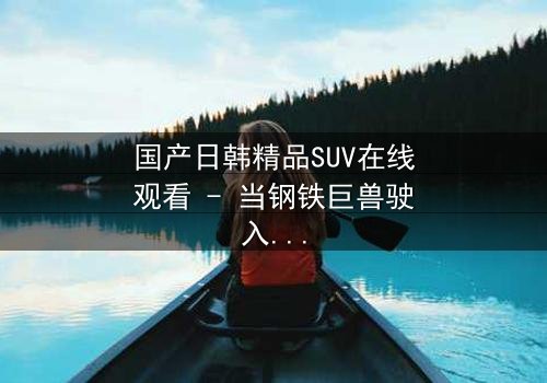 国产日韩精品SUV在线观看 - 当钢铁巨兽驶入爱恨漩涡