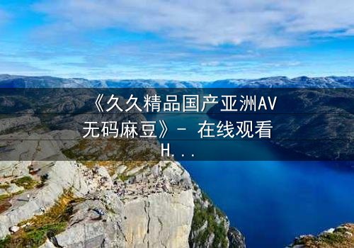 《久久精品国产亚洲AV无码麻豆》- 在线观看HD中字完整版 - 当禁忌之恋遇上致命交易