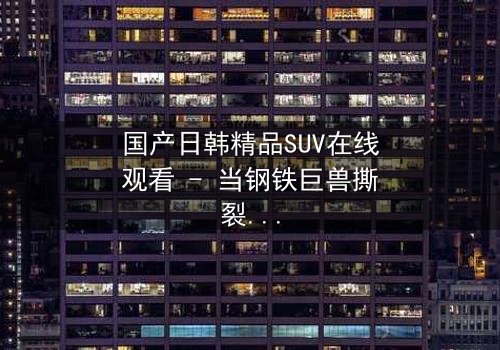 国产日韩精品SUV在线观看 - 当钢铁巨兽撕裂都市,谁能驾驭命运?