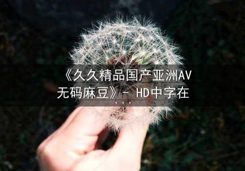 《久久精品国产亚洲AV无码麻豆》- HD中字在线观看 - 当禁忌之恋撞上权力游戏