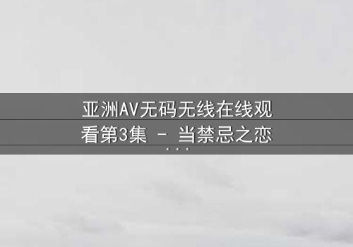亚洲AV无码无线在线观看第3集 - 当禁忌之恋遇上高清无码,你敢点开吗?