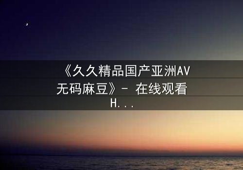 《久久精品国产亚洲AV无码麻豆》- 在线观看HD中字完整版 - 当欲望与良知在暗夜交锋