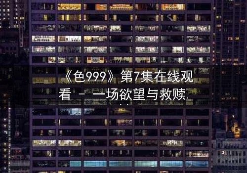 《色999》第7集在线观看 - 一场欲望与救赎的致命博弈