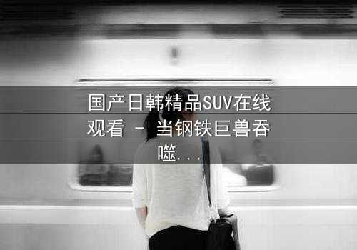 国产日韩精品SUV在线观看 - 当钢铁巨兽吞噬人性,谁能驾驭最后的救赎?