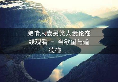 激情人妻另类人妻伦在线观看 - 当欲望与道德碰撞,她如何抉择?