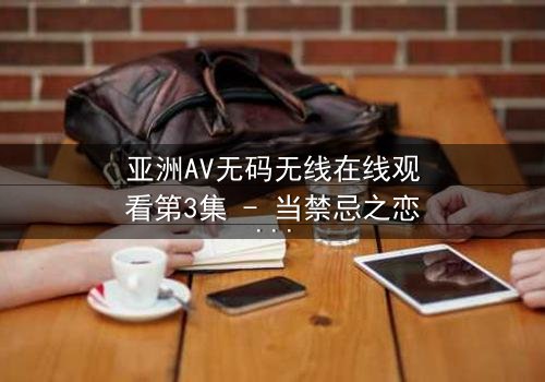 亚洲AV无码无线在线观看第3集 - 当禁忌之恋遇上高清画质,你敢点开吗?