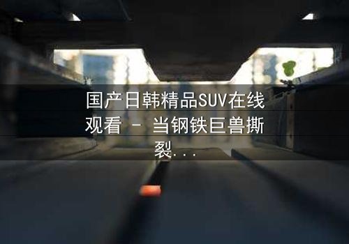 国产日韩精品SUV在线观看 - 当钢铁巨兽撕裂都市,谁能驾驭命运的方向盘?