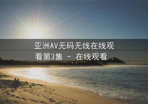 亚洲AV无码无线在线观看第3集 - 在线观看 - 当禁忌之恋遇上致命背叛