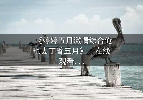 《婷婷五月激情综合俺也去丁香五月》- 在线观看HD中字 - 当禁忌之恋遇上家族宿命