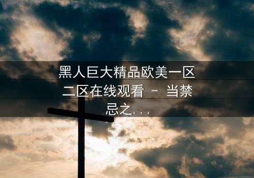 黑人巨大精品欧美一区二区在线观看 - 当禁忌之恋遇上种族风暴,谁将主宰命运?