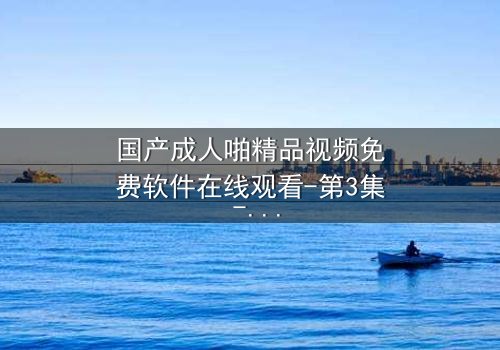 国产成人啪精品视频免费软件在线观看-第3集 - 一场禁忌之恋的终极抉择