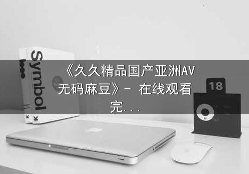 《久久精品国产亚洲AV无码麻豆》- 在线观看完整无删 - 当禁忌之恋撞上致命交易
