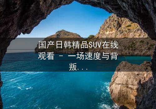 国产日韩精品SUV在线观看 - 一场速度与背叛的终极较量