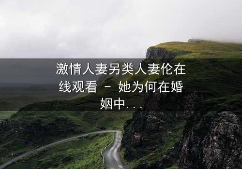 激情人妻另类人妻伦在线观看 - 她为何在婚姻中走向另类之路?